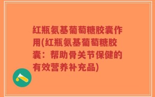 红瓶氨基葡萄糖胶囊作用(红瓶氨基葡萄糖胶囊：帮助骨关节保健的有效营养补充品)