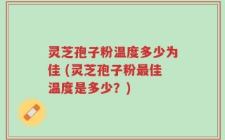 灵芝孢子粉温度多少为佳 (灵芝孢子粉最佳温度是多少？)