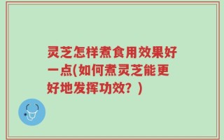 灵芝怎样煮食用效果好一点(如何煮灵芝能更好地发挥功效？)