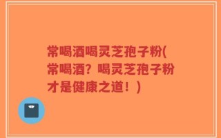 常喝酒喝灵芝孢子粉(常喝酒？喝灵芝孢子粉才是健康之道！)