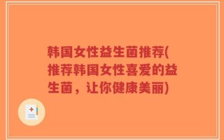 韩国女性益生菌推荐(推荐韩国女性喜爱的益生菌，让你健康美丽)