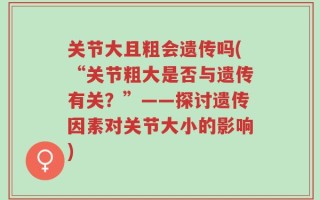 关节大且粗会遗传吗(“关节粗大是否与遗传有关？”——探讨遗传因素对关节大小的影响)