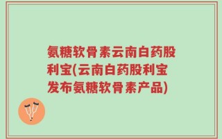 氨糖软骨素云南白药股利宝(云南白药股利宝发布氨糖软骨素产品)