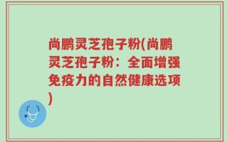 尚鹏灵芝孢子粉(尚鹏灵芝孢子粉：全面增强免疫力的自然健康选项)