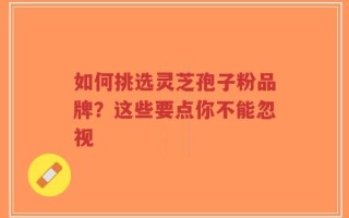 如何挑选灵芝孢子粉品牌？这些要点你不能忽视