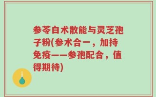 参苓白术散能与灵芝孢子粉(参术合一，加持免疫——参孢配合，值得期待)