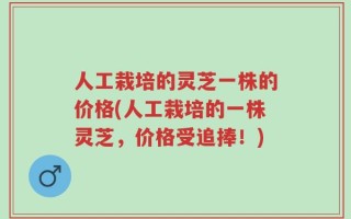 人工栽培的灵芝一株的价格(人工栽培的一株灵芝，价格受追捧！)