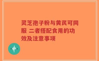 灵芝孢子粉与黄芪可同服 二者搭配食用的功效及注意事项