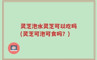 灵芝泡水灵芝可以吃吗(灵芝可泡可食吗？)