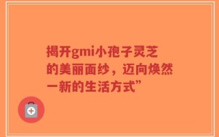 揭开gmi小孢子灵芝的美丽面纱，迈向焕然一新的生活方式”