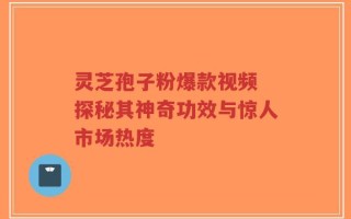 灵芝孢子粉爆款视频 探秘其神奇功效与惊人市场热度