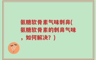 氨糖软骨素气味刺鼻(氨糖软骨素的刺鼻气味，如何解决？)