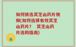 如何挑选灵芝山药片视频(如何选择有效灵芝山药片？  灵芝山药片选购指南)