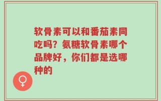 软骨素可以和番茄素同吃吗？氨糖软骨素哪个品牌好，你们都是选哪种的