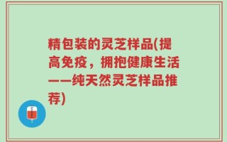 精包装的灵芝样品(提高免疫，拥抱健康生活——纯天然灵芝样品推荐)