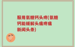 服用氨糖钙头疼(氨糖钙能缓解头痛疼痛  新闻头条)