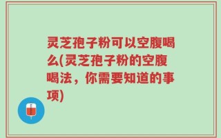 灵芝孢子粉可以空腹喝么(灵芝孢子粉的空腹喝法，你需要知道的事项)