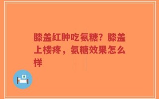 膝盖红肿吃氨糖？膝盖上楼疼，氨糖效果怎么样
