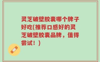 灵芝破壁胶囊哪个牌子好吃(推荐口感好的灵芝破壁胶囊品牌，值得尝试！)