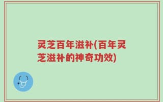 灵芝百年滋补(百年灵芝滋补的神奇功效)