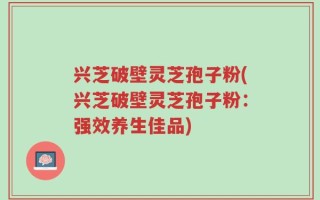 兴芝破壁灵芝孢子粉(兴芝破壁灵芝孢子粉：强效养生佳品)