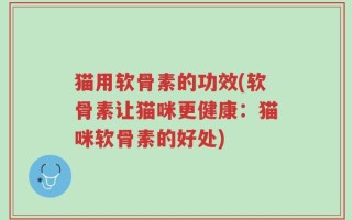 猫用软骨素的功效(软骨素让猫咪更健康：猫咪软骨素的好处)