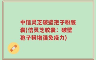 中信灵芝破壁孢子粉胶囊(信灵芝胶囊：破壁孢子粉增强免疫力)