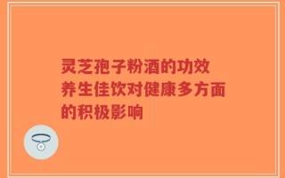 灵芝孢子粉酒的功效 养生佳饮对健康多方面的积极影响