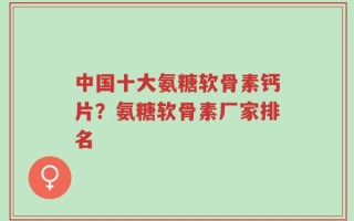 中国十大氨糖软骨素钙片？氨糖软骨素厂家排名