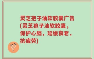 灵芝孢子油软胶囊广告(灵芝孢子油软胶囊，保护心脑，延缓衰老，抗疲劳)