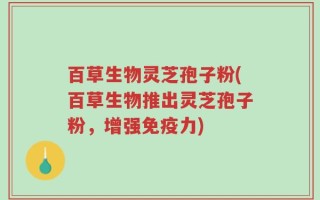 百草生物灵芝孢子粉(百草生物推出灵芝孢子粉，增强免疫力)