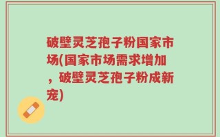 破壁灵芝孢子粉国家市场(国家市场需求增加，破壁灵芝孢子粉成新宠)