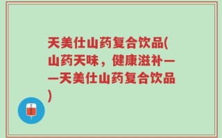 天美仕山药复合饮品(山药天味，健康滋补——天美仕山药复合饮品)
