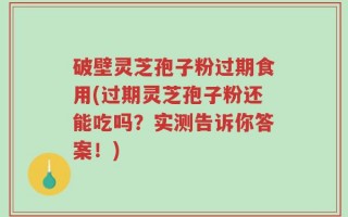 破壁灵芝孢子粉过期食用(过期灵芝孢子粉还能吃吗？实测告诉你答案！)