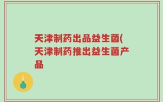 天津制药出品益生菌(天津制药推出益生菌产品