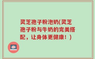 灵芝孢子粉泡奶(灵芝孢子粉与牛奶的完美搭配，让身体更健康！)