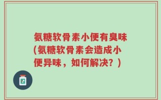 氨糖软骨素小便有臭味(氨糖软骨素会造成小便异味，如何解决？)