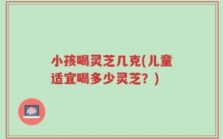 小孩喝灵芝几克(儿童适宜喝多少灵芝？)