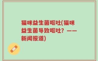 猫咪益生菌呕吐(猫咪益生菌导致呕吐？——新闻报道)