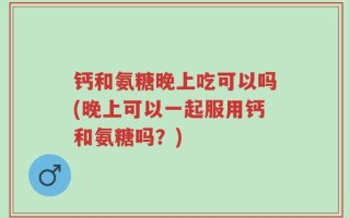 钙和氨糖晚上吃可以吗(晚上可以一起服用钙和氨糖吗？)