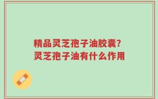 精品灵芝孢子油胶囊？灵芝孢子油有什么作用