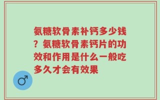 氨糖软骨素补钙多少钱？氨糖软骨素钙片的功效和作用是什么一般吃多久才会有效果