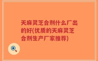 天麻灵芝合剂什么厂出的好(优质的天麻灵芝合剂生产厂家推荐)