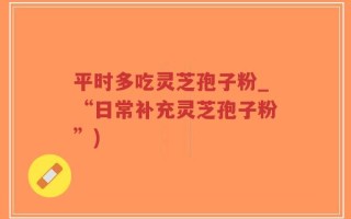 平时多吃灵芝孢子粉_“日常补充灵芝孢子粉”)