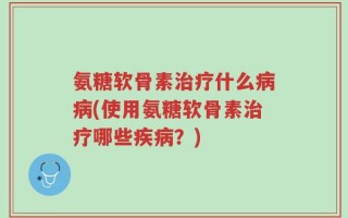 氨糖软骨素治疗什么病病(使用氨糖软骨素治疗哪些疾病？)