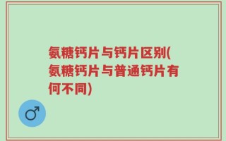 氨糖钙片与钙片区别(氨糖钙片与普通钙片有何不同)