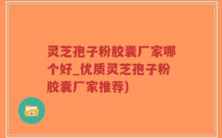 灵芝孢子粉胶囊厂家哪个好_优质灵芝孢子粉胶囊厂家推荐)