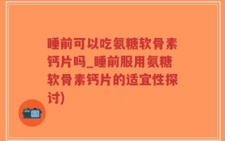 睡前可以吃氨糖软骨素钙片吗_睡前服用氨糖软骨素钙片的适宜性探讨)