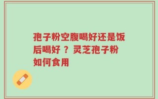 孢子粉空腹喝好还是饭后喝好 ？灵芝孢子粉如何食用