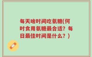 每天啥时间吃氨糖(何时食用氨糖最合适？每日最佳时间是什么？)